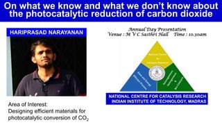 Area of Interest:
Designing efficient materials for
photocatalytic conversion of CO2
HARIPRASAD NARAYANAN
Annual Day Presentation
Venue : M V C Sasthri Hall Time : 10.30am
NATIONAL CENTRE FOR CATALYSIS RESEARCH
INDIAN INSTITUTE OF TECHNOLOGY, MADRAS
On what we know and what we don’t know about
the photocatalytic reduction of carbon dioxide
 