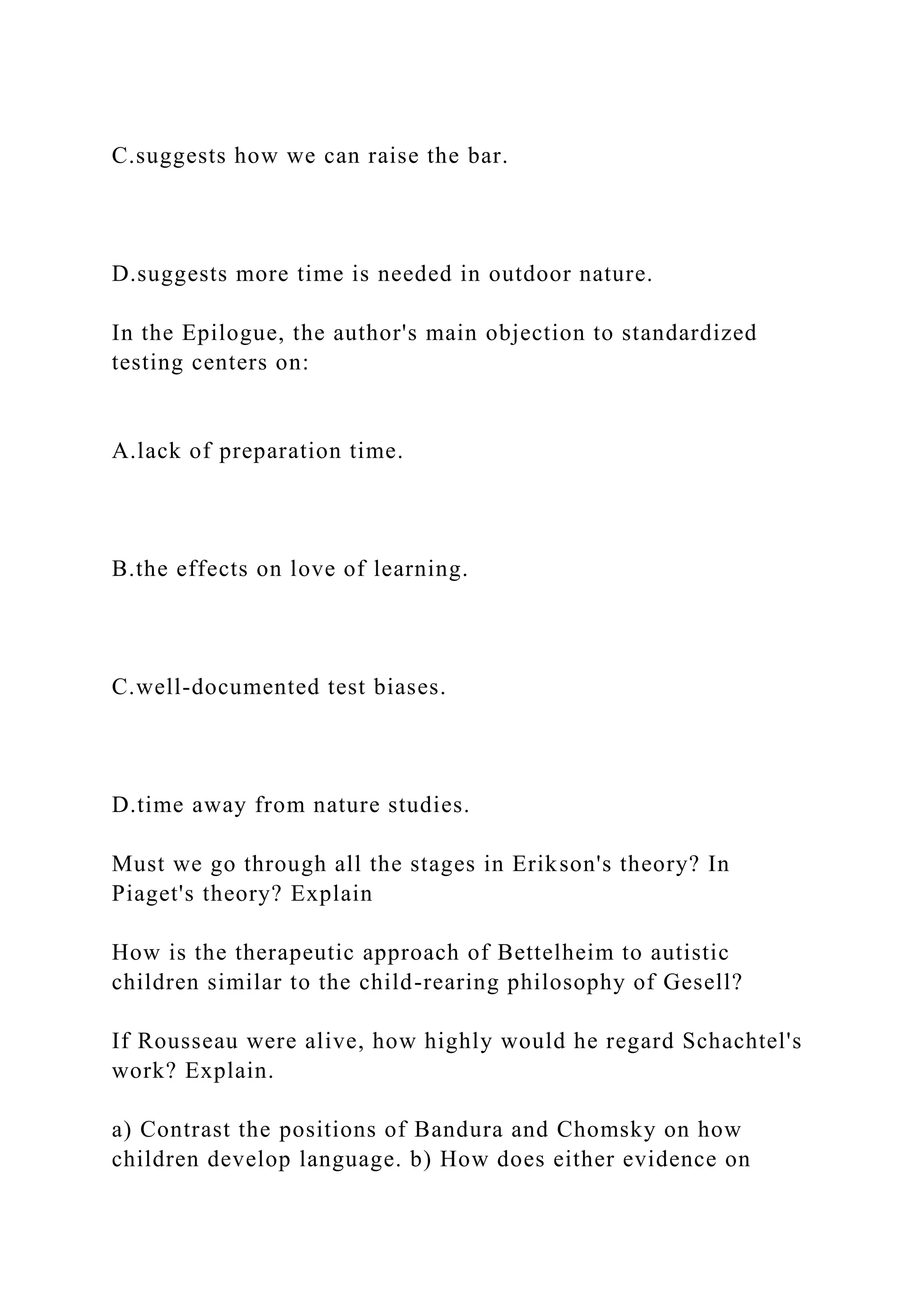 C.suggests how we can raise the bar.
D.suggests more time is needed in outdoor nature.
In the Epilogue, the author's main objection to standardized
testing centers on:
A.lack of preparation time.
B.the effects on love of learning.
C.well-documented test biases.
D.time away from nature studies.
Must we go through all the stages in Erikson's theory? In
Piaget's theory? Explain
How is the therapeutic approach of Bettelheim to autistic
children similar to the child-rearing philosophy of Gesell?
If Rousseau were alive, how highly would he regard Schachtel's
work? Explain.
a) Contrast the positions of Bandura and Chomsky on how
children develop language. b) How does either evidence on
 