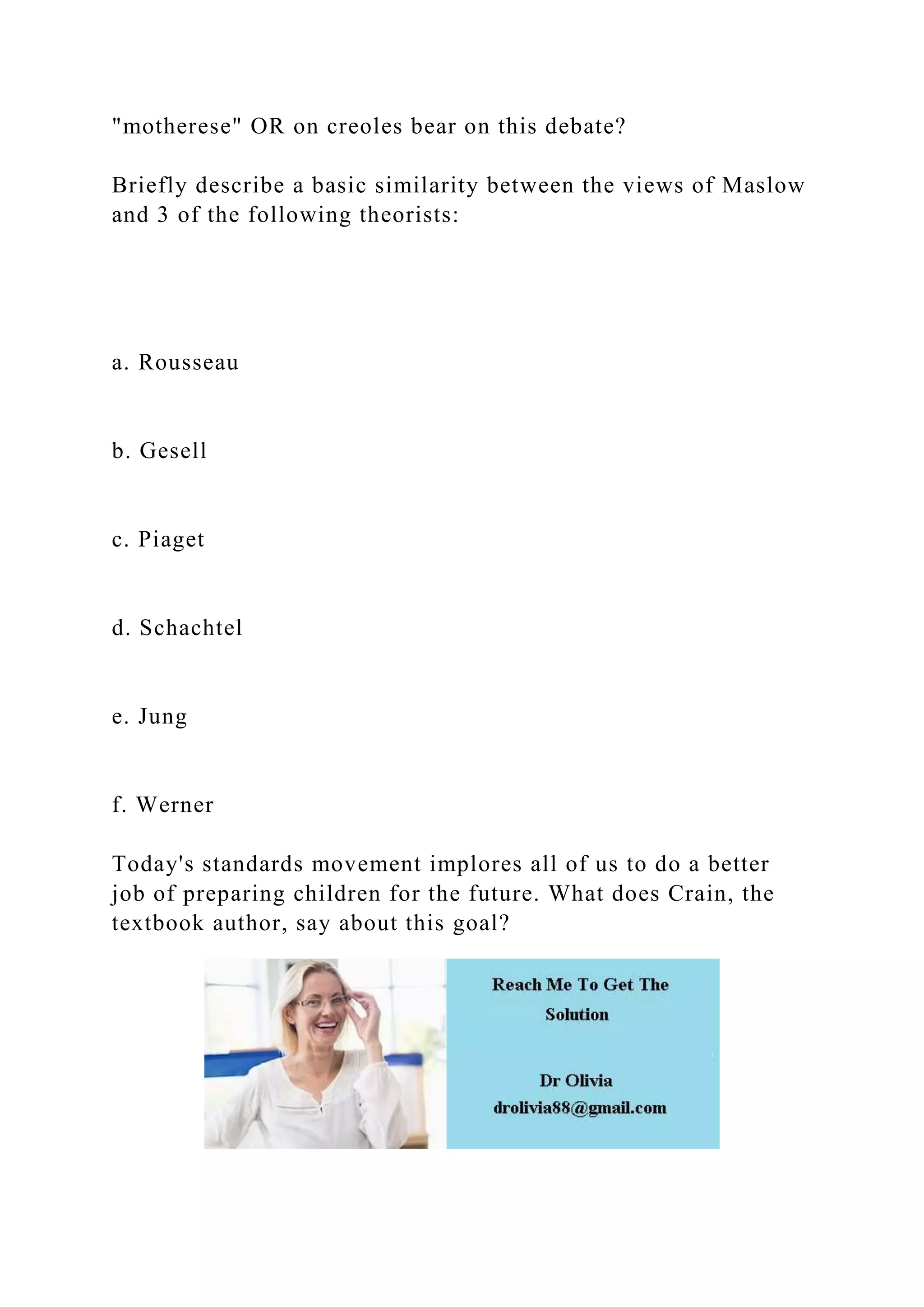 "motherese" OR on creoles bear on this debate?
Briefly describe a basic similarity between the views of Maslow
and 3 of the following theorists:
a. Rousseau
b. Gesell
c. Piaget
d. Schachtel
e. Jung
f. Werner
Today's standards movement implores all of us to do a better
job of preparing children for the future. What does Crain, the
textbook author, say about this goal?
 
