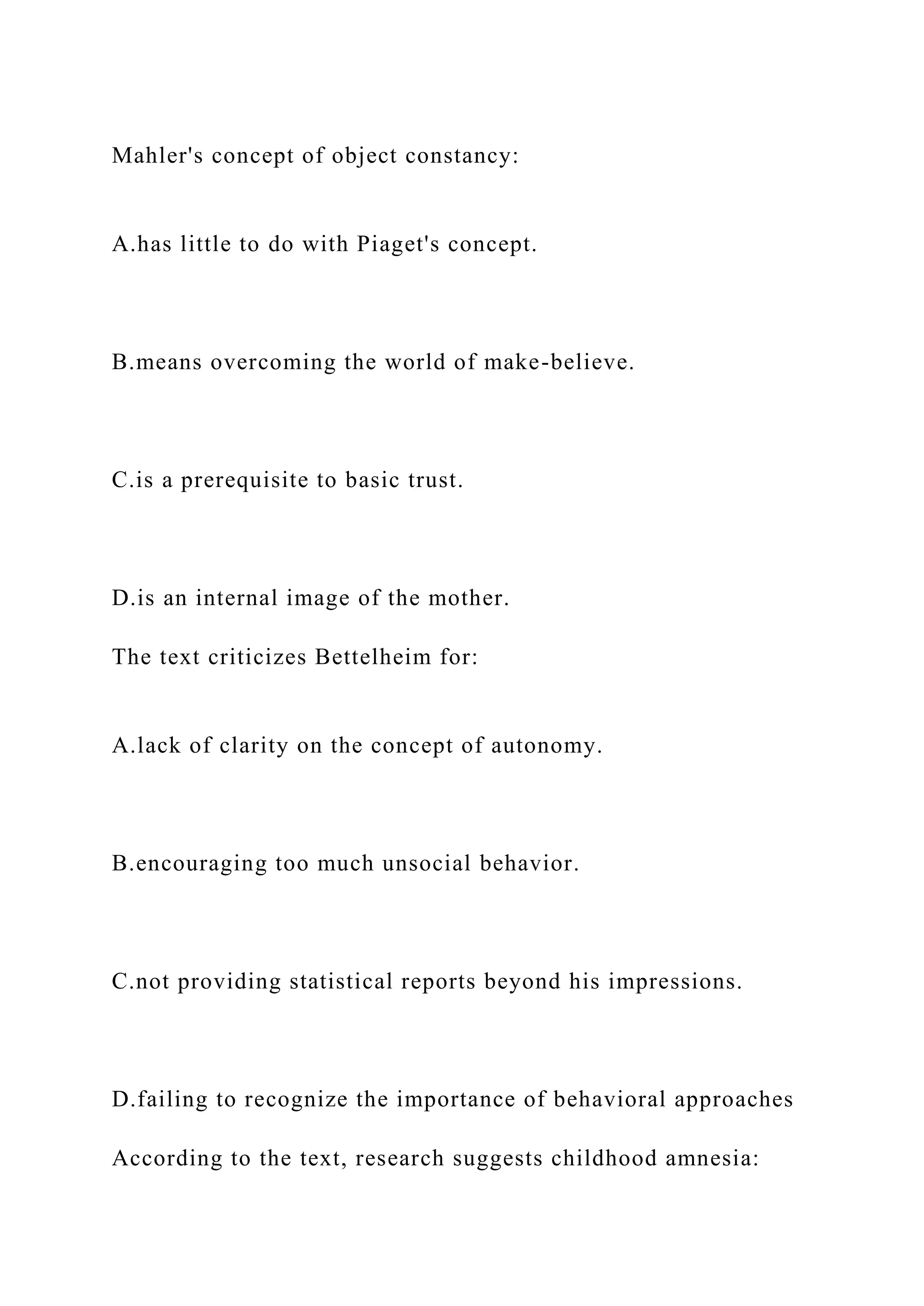 Mahler's concept of object constancy:
A.has little to do with Piaget's concept.
B.means overcoming the world of make-believe.
C.is a prerequisite to basic trust.
D.is an internal image of the mother.
The text criticizes Bettelheim for:
A.lack of clarity on the concept of autonomy.
B.encouraging too much unsocial behavior.
C.not providing statistical reports beyond his impressions.
D.failing to recognize the importance of behavioral approaches
According to the text, research suggests childhood amnesia:
 