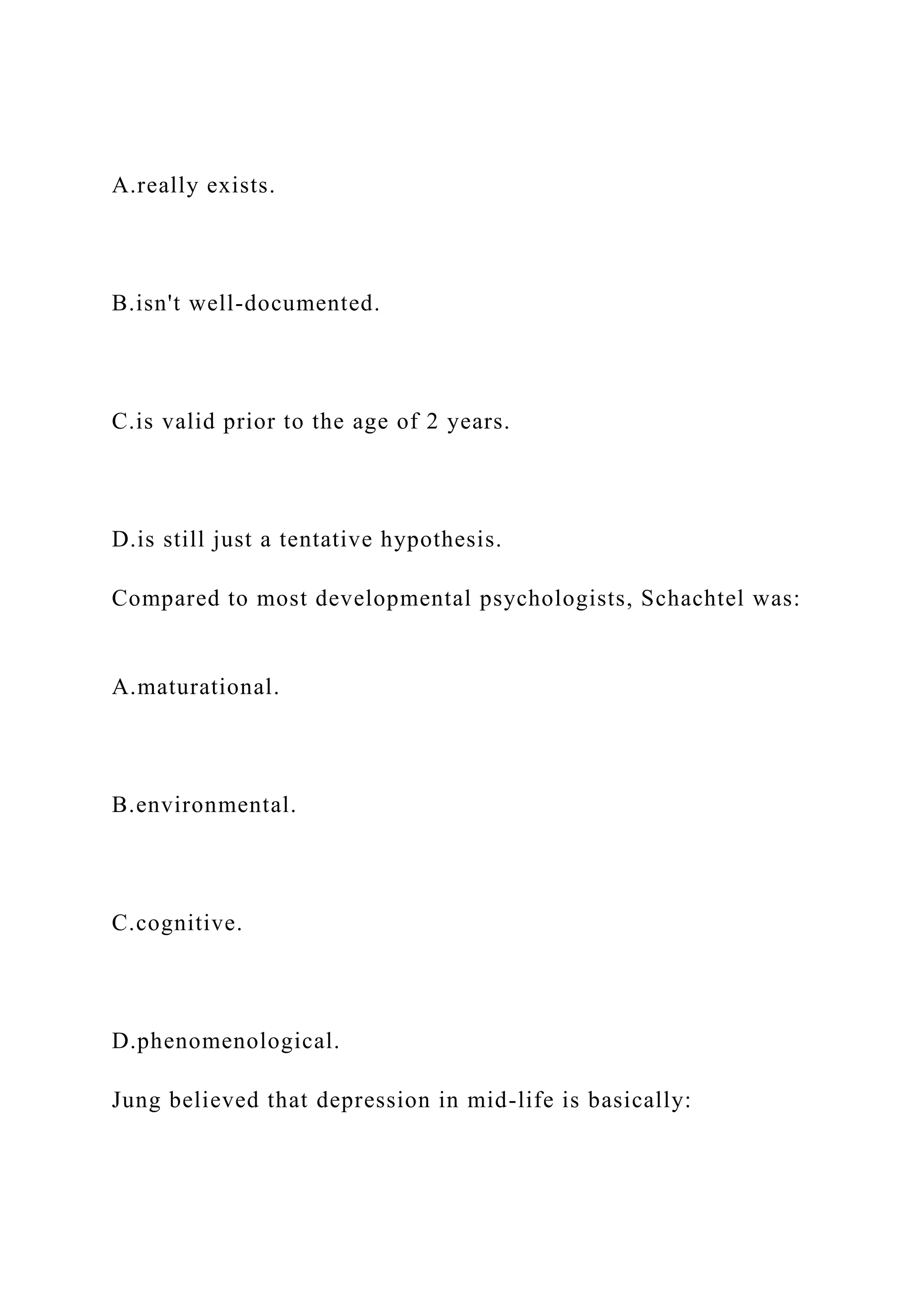 A.really exists.
B.isn't well-documented.
C.is valid prior to the age of 2 years.
D.is still just a tentative hypothesis.
Compared to most developmental psychologists, Schachtel was:
A.maturational.
B.environmental.
C.cognitive.
D.phenomenological.
Jung believed that depression in mid-life is basically:
 
