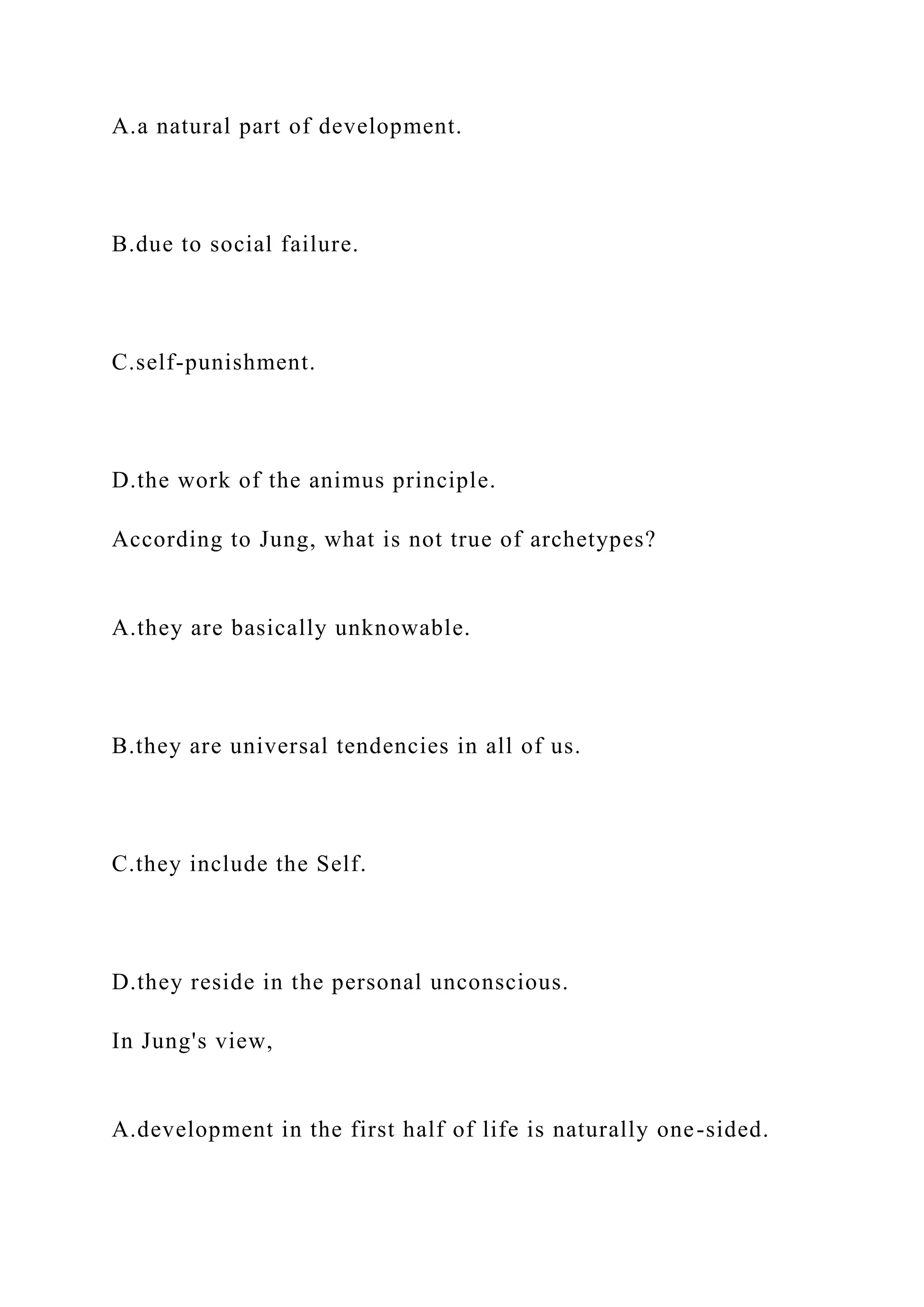 A.a natural part of development.
B.due to social failure.
C.self-punishment.
D.the work of the animus principle.
According to Jung, what is not true of archetypes?
A.they are basically unknowable.
B.they are universal tendencies in all of us.
C.they include the Self.
D.they reside in the personal unconscious.
In Jung's view,
A.development in the first half of life is naturally one-sided.
 