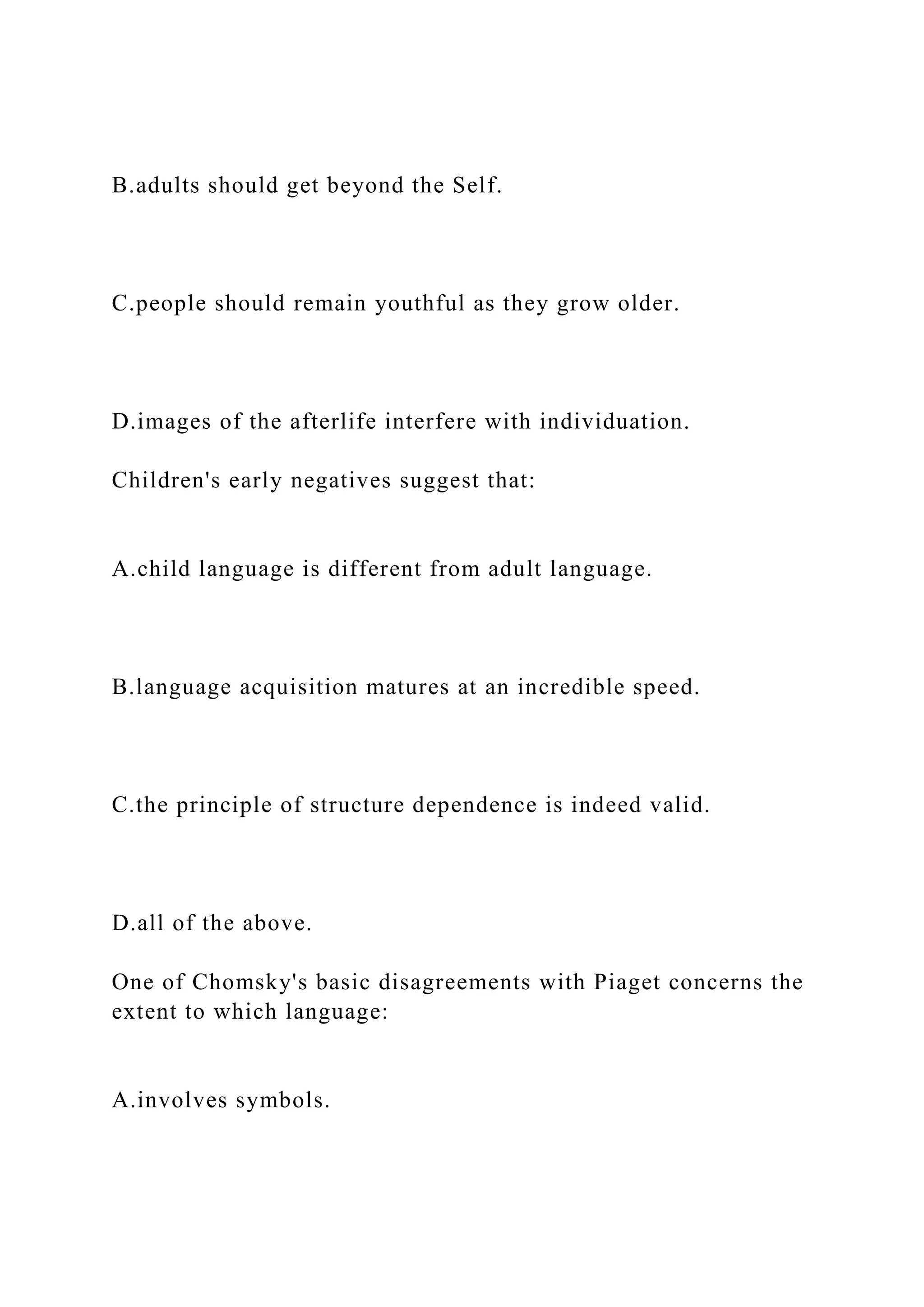 B.adults should get beyond the Self.
C.people should remain youthful as they grow older.
D.images of the afterlife interfere with individuation.
Children's early negatives suggest that:
A.child language is different from adult language.
B.language acquisition matures at an incredible speed.
C.the principle of structure dependence is indeed valid.
D.all of the above.
One of Chomsky's basic disagreements with Piaget concerns the
extent to which language:
A.involves symbols.
 