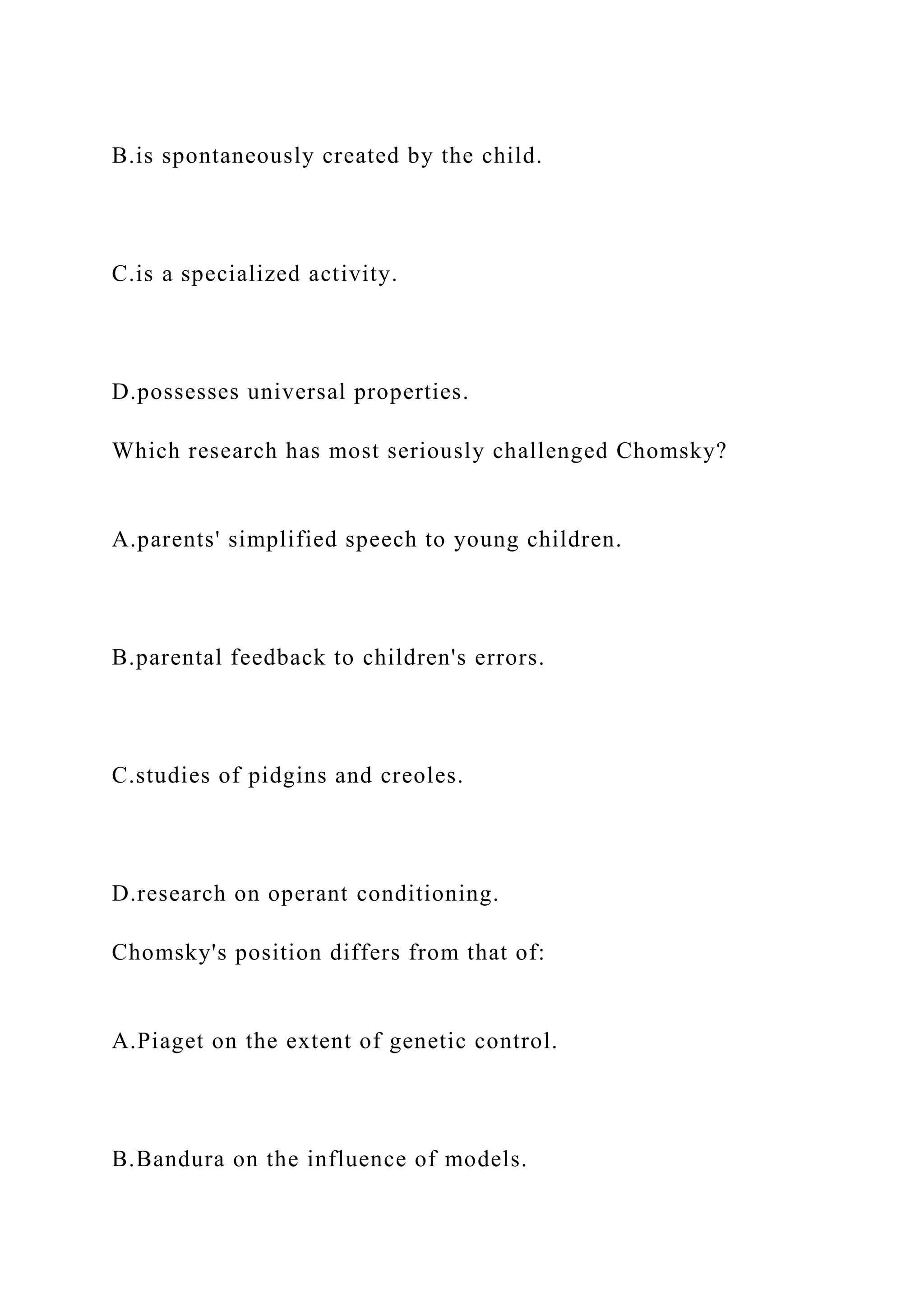 B.is spontaneously created by the child.
C.is a specialized activity.
D.possesses universal properties.
Which research has most seriously challenged Chomsky?
A.parents' simplified speech to young children.
B.parental feedback to children's errors.
C.studies of pidgins and creoles.
D.research on operant conditioning.
Chomsky's position differs from that of:
A.Piaget on the extent of genetic control.
B.Bandura on the influence of models.
 