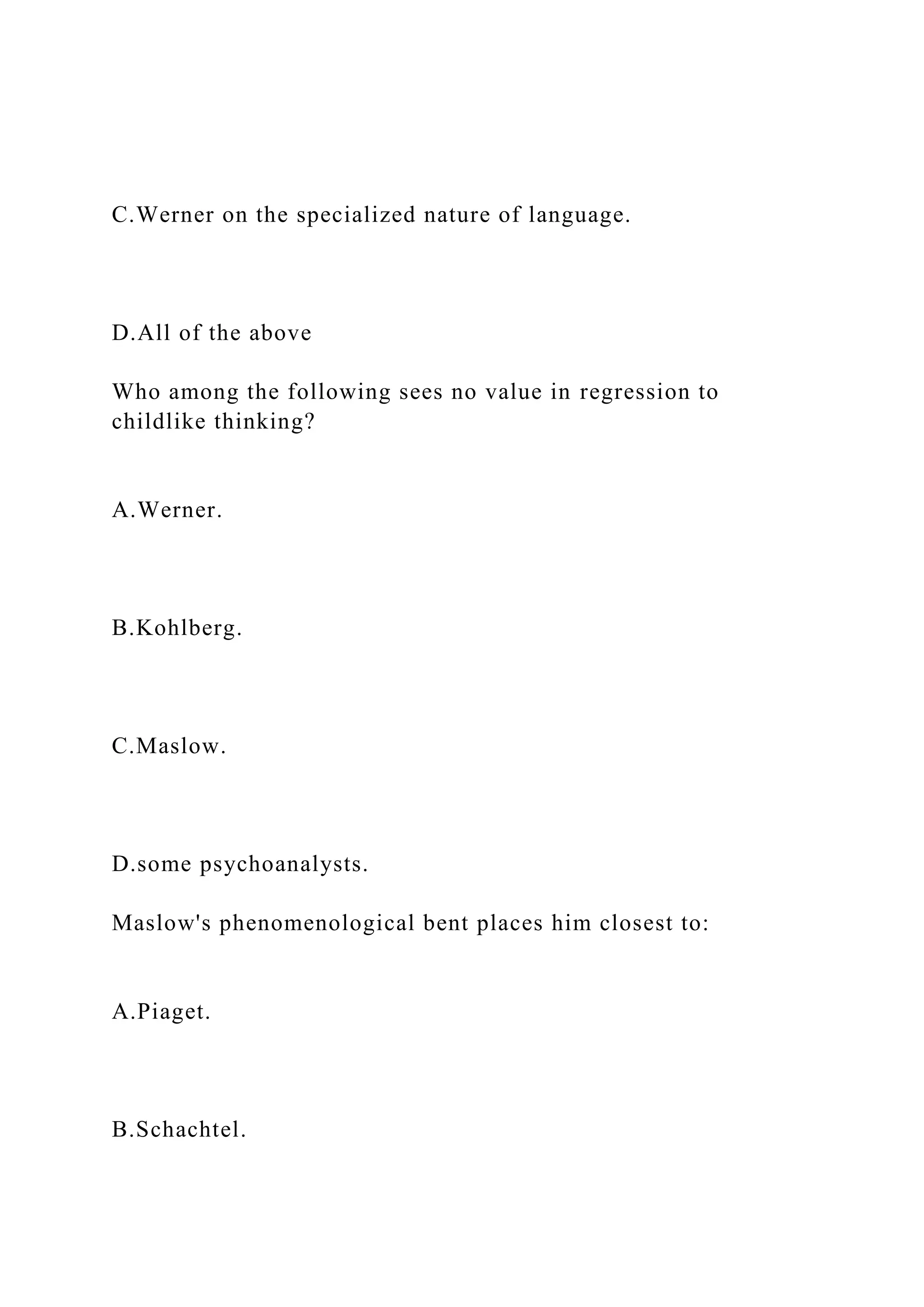 C.Werner on the specialized nature of language.
D.All of the above
Who among the following sees no value in regression to
childlike thinking?
A.Werner.
B.Kohlberg.
C.Maslow.
D.some psychoanalysts.
Maslow's phenomenological bent places him closest to:
A.Piaget.
B.Schachtel.
 