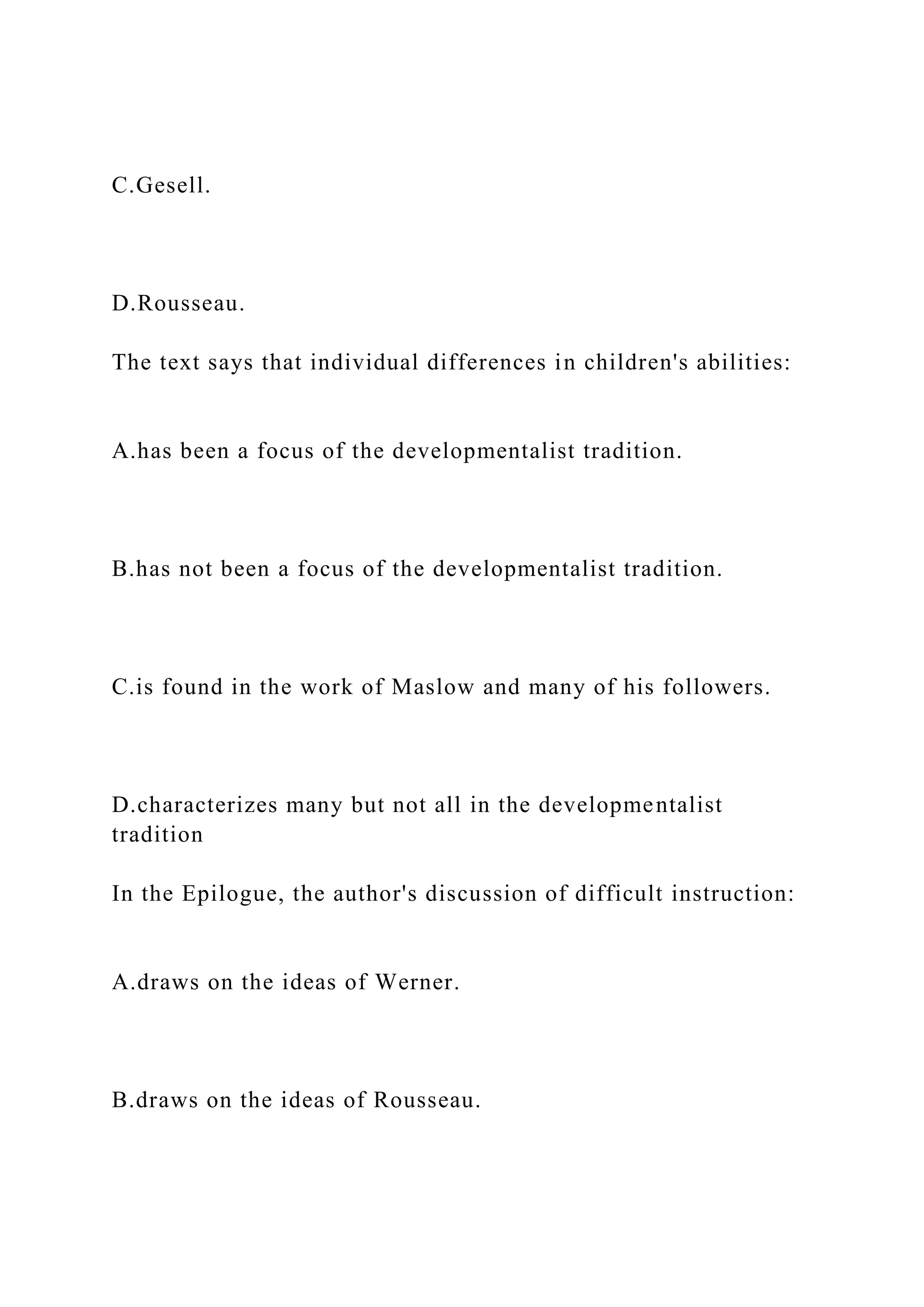 C.Gesell.
D.Rousseau.
The text says that individual differences in children's abilities:
A.has been a focus of the developmentalist tradition.
B.has not been a focus of the developmentalist tradition.
C.is found in the work of Maslow and many of his followers.
D.characterizes many but not all in the developmentalist
tradition
In the Epilogue, the author's discussion of difficult instruction:
A.draws on the ideas of Werner.
B.draws on the ideas of Rousseau.
 