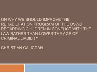 ON WHY WE SHOULD IMPROVE THE
REHABILITATION PROGRAM OF THE DSWD
REGARDING CHILDREN IN CONFLICT WITH THE
LAW RATHER THAN LOWER THE AGE OF
CRIMINAL LIABILITY

CHRISTIAN CALICDAN
 