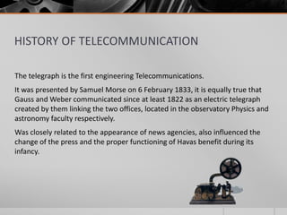 HISTORY OF TELECOMMUNICATION
The telegraph is the first engineering Telecommunications.
It was presented by Samuel Morse on 6 February 1833, it is equally true that
Gauss and Weber communicated since at least 1822 as an electric telegraph
created by them linking the two offices, located in the observatory Physics and
astronomy faculty respectively.
Was closely related to the appearance of news agencies, also influenced the
change of the press and the proper functioning of Havas benefit during its
infancy.

 