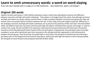 Learn to omit unnecessary words: a word on word-slaying
If you can say it equally well in a page or in a few sentences… why waste time, space, and energy?


Original: 205 words
Stephen Horvath and Carolyn C. Morf (2010) conducted a study in which they attempted to examine the difference
between narcissists and high self-esteem individuals. They explain in the beginning of the article, that although narcissism
and high self-esteem are closely related, and that there is a high correlation between narcissists and people with high self-
esteem, there are actually distinct variations between the two. In their study, they seek sought to examine “differences in
the strategies narcissists and high self-esteem individuals use to preserve the positivity of their self-view” (Horvath & Morf
2010). the different ways that narcissists and those with high self-esteem maintained their positive self-images. In order to
conduct their study, Horvath and Morf, the researchers administered two personality tests (the Narcissistic Personality
Inventory and the Rosenberg Self-Esteem Scale) to fifty nine participants. Subsequently, the participants were instructed
complete a survey which would who were then assessed on the self-goal and their approaches to self-enhancement
between the two groups. They found that, for people high in narcissismts, the self-goal of maintaining and confirming a
grandiose self is in the foreground and of utmost importance, while those with high self-esteem is were characterized by
the self-goals of social inclusion and acceptance (Horvath & Morf, 2010).
 