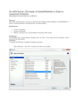 On XEN Server, GUI Install of CentOS/RedHat in Order to
Customize Partitions
GUI Installation of Centos/redhat Linux on XEN Server
Summary
This article describes how to access to Graphical User Interface (GUI) installation of CentOS/RedHat in
order to customize partitions, add repositories, and add packages.
Requirements
 Access to XenServer
 Access to XenCenter
 Network connection and a Virtual Network Computing (VNC) viewer
Background
The standard Citrix Virtual Machine template does not allow a GUI install and the customers cannot
customize their environment.
Procedure
To access the GUI install, complete the following procedure:
Open XenCenter > New VM > Template and select your template.
 