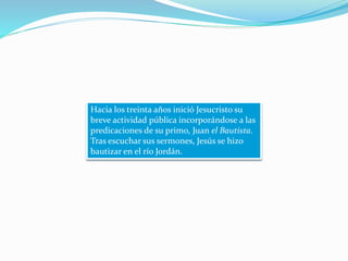 Hacia los treinta años inició Jesucristo su
breve actividad pública incorporándose a las
predicaciones de su primo, Juan el Bautista.
Tras escuchar sus sermones, Jesús se hizo
bautizar en el río Jordán.
 