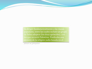 Se dirigió fundamentalmente a las masas
populares, entre las cuales reclutó un grupo
de fieles adeptos (los doce apóstoles), con
los que recorrió Palestina. Predicaba una
revisión de la religión judía basada en el
amor al prójimo
 