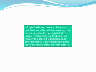 e dirigió fundamentalmente a las masas
populares, entre las cuales reclutó un grupo
de fieles adeptos (los doce apóstoles), con
los que recorrió Palestina. Predicaba una
revisión de la religión judía basada en el
amor al prójimo, el desprendimiento de los
bienes materiales, el perdón y la esperanza
de vida eterna.
 