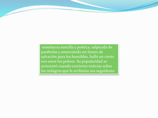 enseñanza sencilla y poética, salpicada de
parábolas y anunciando un futuro de
salvación para los humildes, halló un cierto
eco entre los pobres. Su popularidad se
acrecentó cuando corrieron noticias sobre
los milagros que le atribuían sus seguidores
 