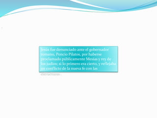 .
Jesús fue denunciado ante el gobernador
romano, Poncio Pilatos, por haberse
proclamado públicamente Mesías y rey de
los judíos; si lo primero era cierto, y reflejaba
un conflicto de la nueva fe con las
estructuras .
 