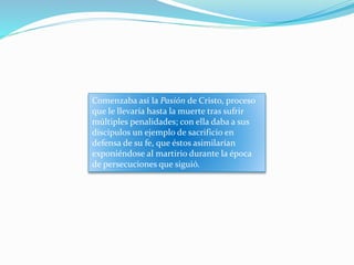 Comenzaba así la Pasión de Cristo, proceso
que le llevaría hasta la muerte tras sufrir
múltiples penalidades; con ella daba a sus
discípulos un ejemplo de sacrificio en
defensa de su fe, que éstos asimilarían
exponiéndose al martirio durante la época
de persecuciones que siguió.
 