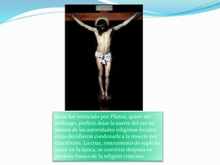 Jesús fue torturado por Pilatos, quien sin
embargo, prefirió dejar la suerte del reo en
manos de las autoridades religiosas locales;
éstas decidieron condenarle a la muerte por
crucifixión. La cruz, instrumento de suplicio
usual en la época, se convirtió después en
símbolo básico de la religión cristiana.
 