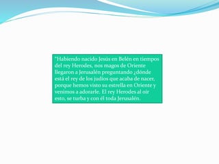 “Habiendo nacido Jesús en Belén en tiempos
del rey Herodes, nos magos de Oriente
llegaron a Jerusalén preguntando ¿dónde
está el rey de los judíos que acaba de nacer,
porque hemos visto su estrella en Oriente y
venimos a adorarle. El rey Herodes al oír
esto, se turba y con él toda Jerusalén.
 