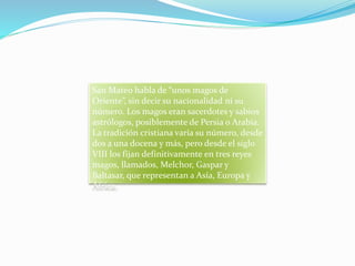 San Mateo habla de “unos magos de
Oriente”, sin decir su nacionalidad ni su
número. Los magos eran sacerdotes y sabios
astrólogos, posiblemente de Persia o Arabia.
La tradición cristiana varía su número, desde
dos a una docena y más, pero desde el siglo
VIII los fijan definitivamente en tres reyes
magos, llamados, Melchor, Gaspar y
Baltasar, que representan a Asía, Europa y
África.
 