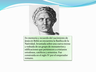 En memoria y recuerdo del nacimiento de
Jesús en Belén se encuentra la Basílica de la
Natividad, levantada sobre una cueva rocosa
y rodeada de un grupo de monasterios y
edificaciones que pertenecen a cristianos
ortodoxos, católicos y armenios. Fue
construida en el siglo IV por el emperador
romano.
 