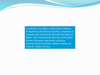 La piedad y la cultura tradicional cristiana
ha expresará de diversas formas y maneras el
misterio del nacimiento del niño de Jesús en
Belén. San Francisco de Asís fue el iniciador
de esta hermosa costumbre cristiana
representando el primer Belén viviente, en
Greccio, Italia, en 1223.
 