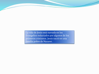 La vida de Jesús está narrada en los
Evangelios redactados por algunos de los
primeros cristianos. Jesús nació en una
familia pobre de Nazaret.
 