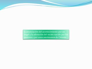 la anunciación del acontecimiento por un
ángel y la adoración del recién nacido por los
pastores y por unos astrónomos de Oriente.
 