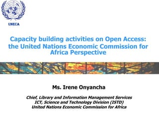 UNECA



 Capacity building activities on Open Access:
the United Nations Economic Commission for
              Africa Perspective




                    Ms. Irene Onyancha
        Chief, Library and Information Management Services
            ICT, Science and Technology Division (ISTD)
          United Nations Economic Commission for Africa
 