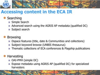 ECA




Accessing content in the ECA IR
   Searching
       Simple Search
       Advanced search using the AGRIS AP metadata (qualified DC)
       Subject search

   Browsing
       Dspace features (title, date & Communities and collections)
       Subject keyword browse (UNBIS thesaurus)
       Thematic collections of ECA conferences & Flagship publications

   Harvesting
       OAI-PMH (simple DC)
       Expose metadata using AGRIS AP (qualified DC) for specialized
       harvesters
 
