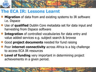 ECA




The ECA IR: Lessons Learnt
 Migration of data from and existing systems to IR software
 i.e. Dspace
 Use of qualified Dublin Core metadata set for data input and
 harvesting from Dspace software
 Integration of controlled vocabularies for data entry and
 value added services e.g. subject search & browse
 Good project documents needed for fund raising
 Poor internet connectivity across Africa is a big challenge
 to access ECA IR resources
 Level of funding very important in determining project
 achievements in a given period.
 