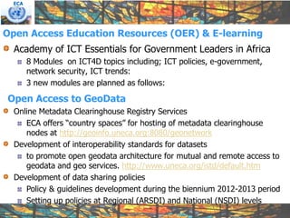 ECA




Open Access Education Resources (OER) & E-learning
  Academy of ICT Essentials for Government Leaders in Africa
        8 Modules on ICT4D topics including; ICT policies, e-government,
        network security, ICT trends:
        3 new modules are planned as follows:

Open Access to GeoData
  Online Metadata Clearinghouse Registry Services
     ECA offers “country spaces” for hosting of metadata clearinghouse
     nodes at http://geoinfo.uneca.org:8080/geonetwork
  Development of interoperability standards for datasets
     to promote open geodata architecture for mutual and remote access to
     geodata and geo services. http://www.uneca.org/istd/default.htm
  Development of data sharing policies
     Policy & guidelines development during the biennium 2012-2013 period
     Setting up policies at Regional (ARSDI) and National (NSDI) levels
 