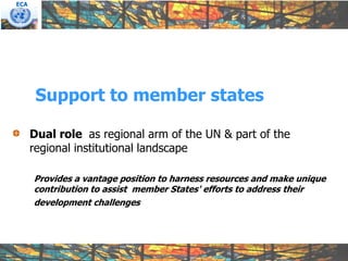 ECA




       Support to member states

      Dual role as regional arm of the UN & part of the
      regional institutional landscape

      Provides a vantage position to harness resources and make unique
      contribution to assist member States' efforts to address their
      development challenges
 