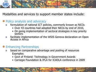 ECA




Modalities and services to support member states include:

  Policy analysis and advocacy
       formulation of national ICT policies, commonly known as NICIs
         • Over 43 countries had adopted their NICIs by end of 2010,
         • On going implementation of sectoral strategies in key priority
           sectors
       facilitate implementation of the WSIS Geneva declaration on Open
       Access in Africa

  Enhancing Partnerships
       based on comparative advantage and pooling of resources
        Examples:
        • Govt of Finland: Technology in Government Awards
        • Carnegie Foundation & IFLA for ICADLA conference in 2009
 