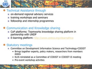 ECA




  Technical Assistance through
      on-demand regional advisory services
      training workshops and seminars
      fellowship and internship programmes

  Communication and Knowledge sharing
      CoP platforms: Teamworks knowledge sharing platform in
      partnership with UNDP
      E-learning platform: http://www.uneca.org/elearnafrica

  Statutory meetings
      Committee on Development Information Science and Technology-CODIST
       • Brings together experts, policy makers, researchers from members
         states
       • KLIS reinstated as a Committee of CODIST in CODIST-II meeting
       • Pre-event workshop activities
 