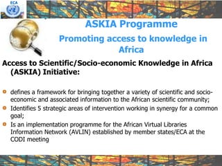 ECA




                             ASKIA Programme
                   Promoting access to knowledge in
                               Africa
Access to Scientific/Socio-economic Knowledge in Africa
  (ASKIA) Initiative:

  defines a framework for bringing together a variety of scientific and socio-
  economic and associated information to the African scientific community;
  Identifies 5 strategic areas of intervention working in synergy for a common
  goal;
  Is an implementation programme for the African Virtual Libraries
  Information Network (AVLIN) established by member states/ECA at the
  CODI meeting
 