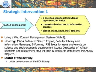 ECA




Strategic intervention 1
                                  • a one stop shop to all knowledge
                                    types from/on Africa

ASKIA Online portal               • contextualized access to information
                                    services
                                  • Biblios, maps, news, stat. data etc.


Using a Web Content Management System (Web 2).
Hosting: ASKIA Federated Search Engine, CoPs for Library and
information Managers; E-Forums; RSS feeds for news and events on
science and socio-economic development issues; Directories of African
scientists and researchers etc.; IM tools & standards Databases; the ASKIA
blog etc.
Status of the activity:
      Under development at the ECA Library
 