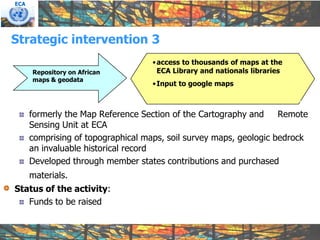 ECA




Strategic intervention 3
                                    • access to thousands of maps at the
      Repository on African           ECA Library and nationals libraries
      maps & geodata
                                    • Input to google maps



      formerly the Map Reference Section of the Cartography and     Remote
      Sensing Unit at ECA
      comprising of topographical maps, soil survey maps, geologic bedrock
      an invaluable historical record
      Developed through member states contributions and purchased
      materials.
Status of the activity:
   Funds to be raised
 