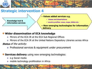 ECA




Strategic intervention 4
                                       • Values added services e.g.
                                            theses and dissertations
    Knowledge hub &
                                            country profiles: news, maps, biblos etc.
    information services
                                       • New emerging technologies for information
                                        delivery

  Wider dissemination of ECA knowledge
       Mirrors of the ECA IR at the ECA Sub Regional Offices
       Mirrors of the ECA IR at the United Nations Depository Libraries across Africa
Status of the activity:
       Professional services & equipment under procurement

  Services delivery using new emerging technologies:
       e.g Social media
       mobile technology proliferation in Africa
 
