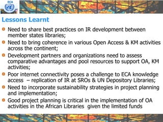 ECA




Lessons Learnt
 Need to share best practices on IR development between
 member states libraries;
 Need to bring coherence in various Open Access & KM activities
 across the continent;
 Development partners and organizations need to assess
 comparative advantages and pool resources to support OA, KM
 activities;
 Poor internet connectivity poses a challenge to ECA knowledge
 access – replication of IR at SROs & UN Depository Libraries;
 Need to incorporate sustainability strategies in project planning
 and implementation;
 Good project planning is critical in the implementation of OA
 activities in the African Libraries given the limited funds
 