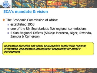 ECA




ECA’s mandate & vision

 The Economic Commission of Africa:
   established 1958
   one of the UN Secretariat's five regional commissions
   5 Sub-Regional Offices (SROs): Morocco, Niger, Rwanda,
   Zambia & Cameroon

to promote economic and social development, foster intra-regional
integration, and promote international cooperation for Africa's
development
 