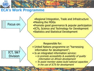 ECA




ECA’s Work Programme

                    •Regional Integration, Trade and Infrastructure
                   •Meeting the MDGs
       Focus on:   •Promote good governance & popular participation
                   •ICTs, Science and Technology for Development
                   •Statistics and Statistical Development



                             Responsible for:
                   • United Nations programme on “harnessing
                     information for development”;
       ICT, S&T    • Is an integrated information service:
        Division     • to promote accessibility & availability of quality
                        information on African development
                     • To assist member states build national capacities
                       in the use of ICTs for development
 