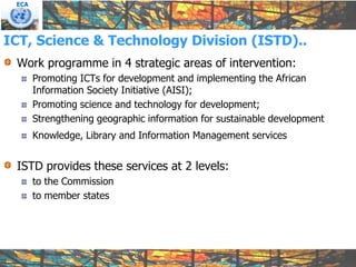 ECA




ICT, Science & Technology Division (ISTD)..
 Work programme in 4 strategic areas of intervention:
       Promoting ICTs for development and implementing the African
       Information Society Initiative (AISI);
       Promoting science and technology for development;
       Strengthening geographic information for sustainable development
       Knowledge, Library and Information Management services


 ISTD provides these services at 2 levels:
       to the Commission
       to member states
 