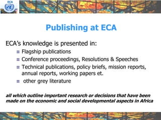 ECA




                 Publishing at ECA
ECA’s knowledge is presented in:
       Flagship publications
       Conference proceedings, Resolutions & Speeches
       Technical publications, policy briefs, mission reports,
       annual reports, working papers et.
        other grey literature

all which outline important research or decisions that have been
made on the economic and social developmental aspects in Africa
 