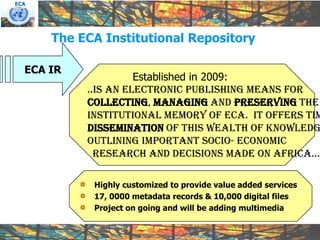 ECA




      The ECA Institutional Repository

  ECA IR
                     Established in 2009:
           ..is an electronic publishing means for
           collecting, managing and preserving the
           institutional memory of ECA. It offers tim
           dissemination of this wealth of knowledg
           outlining important socio- economic
             research and decisions made on africa…

            Highly customized to provide value added services
            17, 0000 metadata records & 10,000 digital files
            Project on going and will be adding multimedia
 