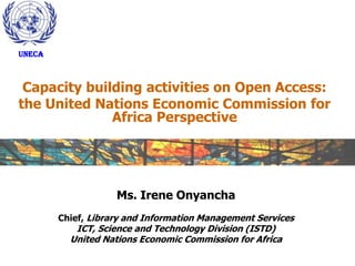 UNECA



 Capacity building activities on Open Access:
the United Nations Economic Commission for
              Africa Perspective




                    Ms. Irene Onyancha
        Chief, Library and Information Management Services
           ICT, Science and Technology Division (ISTD)
          United Nations Economic Commission for Africa
 