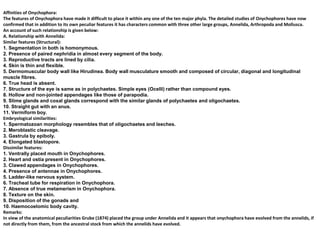 Affinities of Onychophora:
The features of Onychophora have made it difficult to place it within any one of the ten major phyla. The detailed studies of Onychophores have now
confirmed that in addition to its own peculiar features it has characters common with three other large groups, Annelida, Arthropoda and Mollusca.
An account of such relationship is given below:
A. Relationship with Annelida:
Similar features (Structural):
1. Segmentation in both is homonymous.
2. Presence of paired nephridia in almost every segment of the body.
3. Reproductive tracts are lined by cilia.
4. Skin is thin and flexible.
5. Dermomuscular body wall like Hirudinea. Body wall musculature smooth and composed of circular, diagonal and longitudinal
muscle fibres.
6. True head is absent.
7. Structure of the eye is same as in polychaetes. Simple eyes (Ocelli) rather than compound eyes.
8. Hollow and non-jointed appendages like those of parapodia.
9. Slime glands and coxal glands correspond with the similar glands of polychaetes and oligochaetes.
10. Straight gut with an anus.
11. Vermiform boy.
Embryological similarities:
1. Spermatozoan morphology resembles that of oligochaetes and leeches.
2. Meroblastic cleavage.
3. Gastrula by epiboly.
4. Elongated blastopore.
Dissimilar features:
1. Ventrally placed mouth in Onychophores.
2. Heart and ostia present in Onychophores.
3. Clawed appendages in Onychophores.
4. Presence of antennae in Onychophores.
5. Ladder-like nervous system.
6. Tracheal tube for respiration in Onychophora.
7. Absence of true metamerism in Onychophora.
8. Texture on the skin.
9. Disposition of the gonads and
10. Haemocoelomic body cavity.
Remarks:
In view of the anatomical peculiarities Grube (1874) placed the group under Annelida and it appears that onychophora have evolved from the annelids, if
not directly from them, from the ancestral stock from which the annelids have evolved.
 