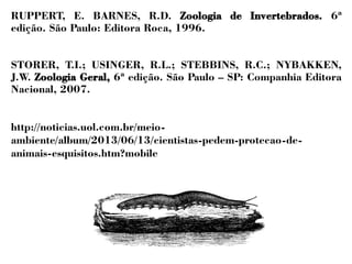 RUPPERT, E. BARNES, R.D. Zoologia de Invertebrados. 6ª 
edição. São Paulo: Editora Roca, 1996. 
STORER, T.I.; USINGER, R.L.; STEBBINS, R.C.; NYBAKKEN, 
J.W. Zoologia Geral, 6ª edição. São Paulo – SP: Companhia Editora 
Nacional, 2007. 
http://noticias.uol.com.br/meio-ambiente/ 
album/2013/06/13/cientistas-pedem-protecao-de-animais- 
esquisitos.htm?mobile 
q 
