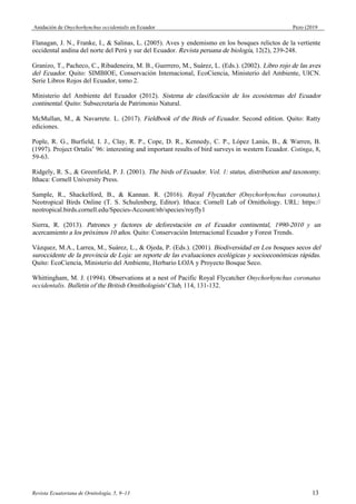 Anidación de Onychorhynchus occidentalis en Ecuador Pezo (2019
Flanagan, J. N., Franke, I., & Salinas, L. (2005). Aves y endemismo en los bosques relictos de la vertiente
occidental andina del norte del Perú y sur del Ecuador. Revista peruana de biología, 12(2), 239-248.
Granizo, T., Pacheco, C., Ribadeneira, M. B., Guerrero, M., Suárez, L. (Eds.). (2002). Libro rojo de las aves
del Ecuador. Quito: SIMBIOE, Conservación Intemacional, EcoCiencia, Ministerio del Ambiente, UICN.
Serie Libros Rojos del Ecuador, tomo 2.
Ministerio del Ambiente del Ecuador (2012). Sistema de clasificación de los ecosistemas del Ecuador
continental. Quito: Subsecretaría de Patrimonio Natural.
McMullan, M., & Navarrete. L. (2017). Fieldbook of the Birds of Ecuador. Second edition. Quito: Ratty
ediciones.
Pople, R. G., Burfield, I. J., Clay, R. P., Cope, D. R., Kennedy, C. P., López Lanús, B., & Warren, B.
(1997). Project Ortalis’ 96: interesting and important results of bird surveys in western Ecuador. Cotinga, 8,
59-63.
Ridgely, R. S., & Greenfield, P. J. (2001). The birds of Ecuador. Vol. 1: status, distribution and taxonomy.
Ithaca: Cornell University Press.
Sample, R., Shackelford, B., & Kannan. R. (2016). Royal Flycatcher (Onychorhynchus coronatus).
Neotropical Birds Online (T. S. Schulenberg, Editor). Ithaca: Cornell Lab of Ornithology. URL: https://
neotropical.birds.cornell.edu/Species-Account/nb/species/royfly1
Sierra, R. (2013). Patrones y factores de deforestación en el Ecuador continental, 1990-2010 y un
acercamiento a los próximos 10 años. Quito: Conservación Internacional Ecuador y Forest Trends.
Vázquez, M.A., Larrea, M., Suárez, L., & Ojeda, P. (Eds.). (2001). Biodiversidad en Los bosques secos del
suroccidente de la provincia de Loja: un reporte de las evaluaciones ecológicas y socioeconómicas rápidas.
Quito: EcoCiencia, Ministerio del Ambiente, Herbario LOJA y Proyecto Bosque Seco.
Whittingham, M. J. (1994). Observations at a nest of Pacific Royal Flycatcher Onychorhynchus coronatus
occidentalis. Bulletin of the British Ornithologists' Club, 114, 131-132.
Revista Ecuatoriana de Ornitología, 5, 9–13 13
 