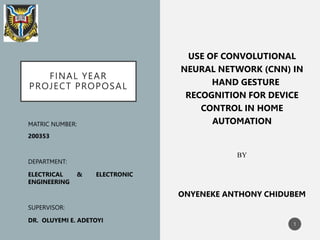 FINAL YEAR
PROJECT PROPOSAL
USE OF CONVOLUTIONAL
NEURAL NETWORK (CNN) IN
HAND GESTURE
RECOGNITION FOR DEVICE
CONTROL IN HOME
AUTOMATION
BY
ONYENEKE ANTHONY CHIDUBEM
MATRIC NUMBER:
200353
DEPARTMENT:
ELECTRICAL & ELECTRONIC
ENGINEERING
SUPERVISOR:
DR. OLUYEMI E. ADETOYI
1
 