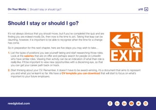 reedglobal.com
On Your Marks | p10Should I stay or should I go?
Should I stay or should I go?
It’s not always obvious that you should move, but if you’ve completed the quiz and are
finding you are indeed mostly Ds, then now is the time to act. Taking that leap can be
daunting, however, it is important to be able to recognise when the time for a change
has come.
So in preparation for this next chapter, here are five steps you may wish to take…
1. List the types of positions you see yourself taking and start researching those roles.
Look at the salaries that are on offer and perhaps search for people on LinkedIn
who have similar roles. Viewing their activity can be an indication of what their role is
really like. It’ll be important to view new opportunities with a discerning eye, so that
you can get your career path back on track.
2. Start thinking about your CV. Remember, it doesn’t have to be award-winning, it’s a document that aims to represent
you and what you’ve learnt so far. We have a CV template you can download that will start to focus on what’s
important to your future employers.
 